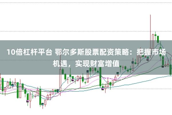 10倍杠杆平台 鄂尔多斯股票配资策略：把握市场机遇，实现财富增值