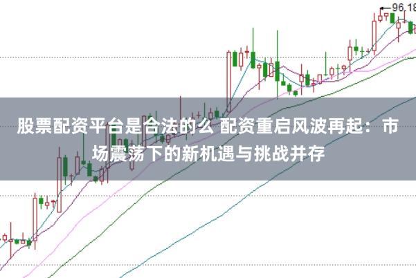 股票配资平台是合法的么 配资重启风波再起：市场震荡下的新机遇与挑战并存