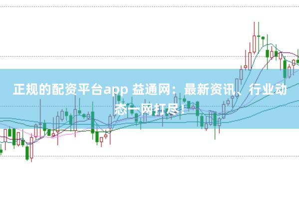 正规的配资平台app 益通网：最新资讯、行业动态一网打尽！