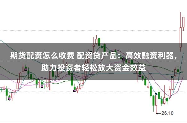 期货配资怎么收费 配资贷产品：高效融资利器，助力投资者轻松放大资金效益