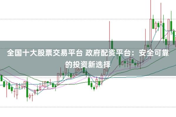 全国十大股票交易平台 政府配资平台：安全可靠的投资新选择