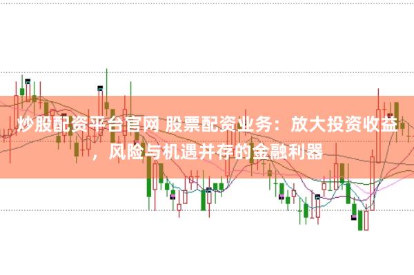 炒股配资平台官网 股票配资业务：放大投资收益，风险与机遇并存的金融利器