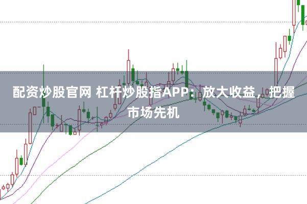 配资炒股官网 杠杆炒股指APP：放大收益，把握市场先机