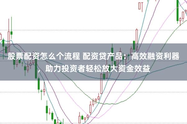 股票配资怎么个流程 配资贷产品：高效融资利器，助力投资者轻松放大资金效益